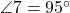  \angle 7 = 95^\circ 