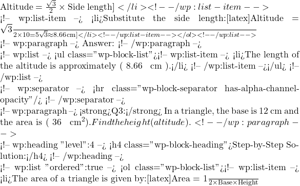 \text{Altitude} = \frac{\sqrt{3}}{2} \times \text{Side length}]</li> <!-- /wp:list-item -->  <!-- wp:list-item --> <li>Substitute the side length:[latex]\text{Altitude} = \frac{\sqrt{3}}{2} \times 10 = 5\sqrt{3} \approx 8.66 \, \text{cm}]</li> <!-- /wp:list-item --></ol> <!-- /wp:list -->  <!-- wp:paragraph --> Answer: <!-- /wp:paragraph -->  <!-- wp:list --> <ul class="wp-block-list"><!-- wp:list-item --> <li>The length of the altitude is approximately ( 8.66 \, \text{cm} ).</li> <!-- /wp:list-item --></ul> <!-- /wp:list -->  <!-- wp:separator --> <hr class="wp-block-separator has-alpha-channel-opacity"/> <!-- /wp:separator -->  <!-- wp:paragraph --> <strong>Q3:</strong> In a triangle, the base is 12 cm and the area is ( 36 \, \text{cm}^2 ). Find the height (altitude). <!-- /wp:paragraph -->  <!-- wp:heading {"level":4} --> <h4 class="wp-block-heading">Step-by-Step Solution:</h4> <!-- /wp:heading -->  <!-- wp:list {"ordered":true} --> <ol class="wp-block-list"><!-- wp:list-item --> <li>The area of a triangle is given by:[latex]\text{Area} = \frac{1}{2} \times \text{Base} \times \text{Height}