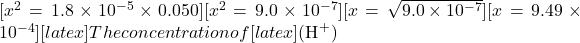 [x^2 = 1.8 \times 10^{-5} \times 0.050][x^2 = 9.0 \times 10^{-7}][x = \sqrt{9.0 \times 10^{-7}}][x = 9.49 \times 10^{-4}][latex] The concentration of [latex](\text{H}^+)