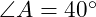  \angle A = 40^\circ 