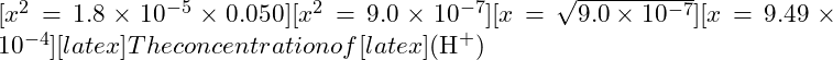 [x^2 = 1.8 \times 10^{-5} \times 0.050][x^2 = 9.0 \times 10^{-7}][x = \sqrt{9.0 \times 10^{-7}}][x = 9.49 \times 10^{-4}][latex] The concentration of [latex](\text{H}^+)