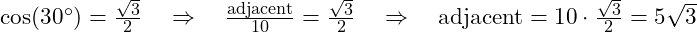  \cos(30^\circ) = \frac{\sqrt{3}}{2} \quad \Rightarrow \quad \frac{\text{adjacent}}{10} = \frac{\sqrt{3}}{2} \quad \Rightarrow \quad \text{adjacent} = 10 \cdot \frac{\sqrt{3}}{2} = 5\sqrt{3} 