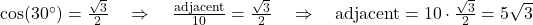  \cos(30^\circ) = \frac{\sqrt{3}}{2} \quad \Rightarrow \quad \frac{\text{adjacent}}{10} = \frac{\sqrt{3}}{2} \quad \Rightarrow \quad \text{adjacent} = 10 \cdot \frac{\sqrt{3}}{2} = 5\sqrt{3} 