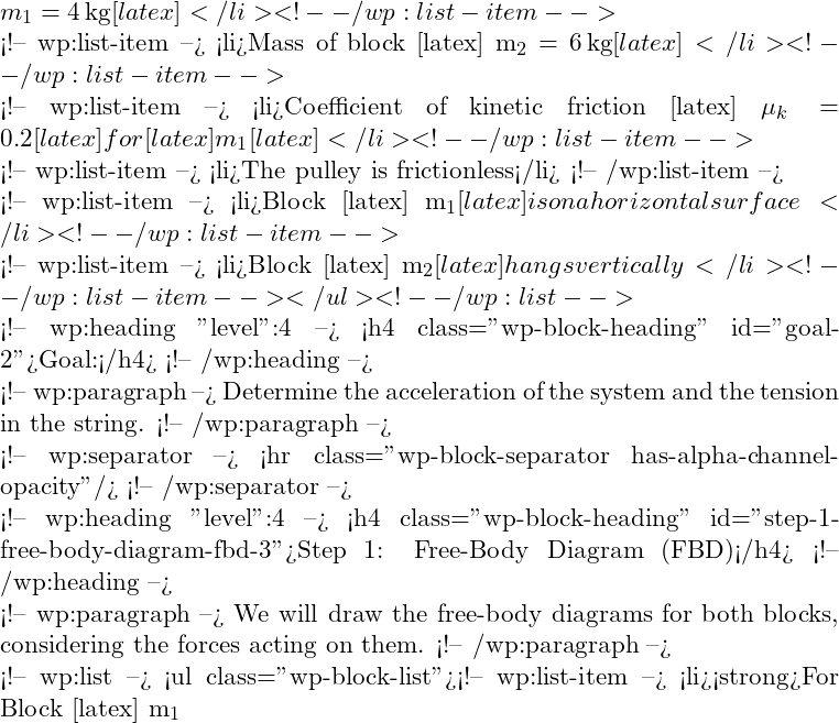  m_1 = 4 \, \text{kg} [latex]</li> <!-- /wp:list-item -->  <!-- wp:list-item --> <li>Mass of block [latex] m_2 = 6 \, \text{kg} [latex]</li> <!-- /wp:list-item -->  <!-- wp:list-item --> <li>Coefficient of kinetic friction [latex] \mu_k = 0.2 [latex] for [latex] m_1 [latex]</li> <!-- /wp:list-item -->  <!-- wp:list-item --> <li>The pulley is frictionless</li> <!-- /wp:list-item -->  <!-- wp:list-item --> <li>Block [latex] m_1 [latex] is on a horizontal surface</li> <!-- /wp:list-item -->  <!-- wp:list-item --> <li>Block [latex] m_2 [latex] hangs vertically</li> <!-- /wp:list-item --></ul> <!-- /wp:list -->  <!-- wp:heading {"level":4} --> <h4 class="wp-block-heading" id="goal-2">Goal:</h4> <!-- /wp:heading -->  <!-- wp:paragraph --> Determine the acceleration of the system and the tension in the string. <!-- /wp:paragraph -->  <!-- wp:separator --> <hr class="wp-block-separator has-alpha-channel-opacity"/> <!-- /wp:separator -->  <!-- wp:heading {"level":4} --> <h4 class="wp-block-heading" id="step-1-free-body-diagram-fbd-3">Step 1: Free-Body Diagram (FBD)</h4> <!-- /wp:heading -->  <!-- wp:paragraph --> We will draw the free-body diagrams for both blocks, considering the forces acting on them. <!-- /wp:paragraph -->  <!-- wp:list --> <ul class="wp-block-list"><!-- wp:list-item --> <li><strong>For Block [latex] m_1 