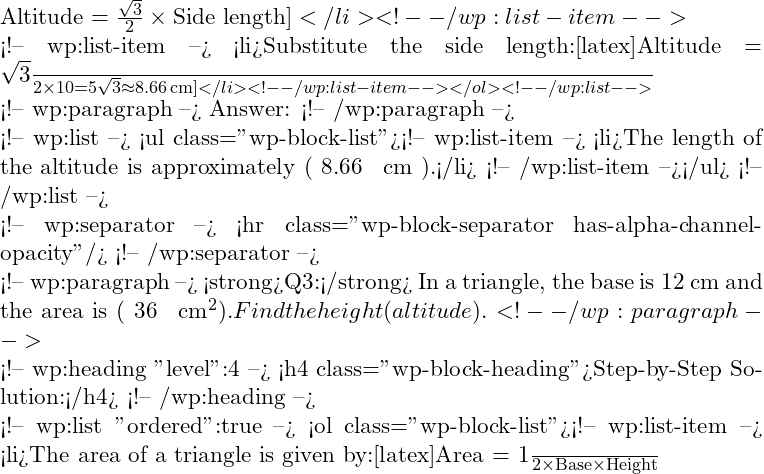 \text{Altitude} = \frac{\sqrt{3}}{2} \times \text{Side length}]</li> <!-- /wp:list-item -->  <!-- wp:list-item --> <li>Substitute the side length:[latex]\text{Altitude} = \frac{\sqrt{3}}{2} \times 10 = 5\sqrt{3} \approx 8.66 \, \text{cm}]</li> <!-- /wp:list-item --></ol> <!-- /wp:list -->  <!-- wp:paragraph --> Answer: <!-- /wp:paragraph -->  <!-- wp:list --> <ul class="wp-block-list"><!-- wp:list-item --> <li>The length of the altitude is approximately ( 8.66 \, \text{cm} ).</li> <!-- /wp:list-item --></ul> <!-- /wp:list -->  <!-- wp:separator --> <hr class="wp-block-separator has-alpha-channel-opacity"/> <!-- /wp:separator -->  <!-- wp:paragraph --> <strong>Q3:</strong> In a triangle, the base is 12 cm and the area is ( 36 \, \text{cm}^2 ). Find the height (altitude). <!-- /wp:paragraph -->  <!-- wp:heading {"level":4} --> <h4 class="wp-block-heading">Step-by-Step Solution:</h4> <!-- /wp:heading -->  <!-- wp:list {"ordered":true} --> <ol class="wp-block-list"><!-- wp:list-item --> <li>The area of a triangle is given by:[latex]\text{Area} = \frac{1}{2} \times \text{Base} \times \text{Height}